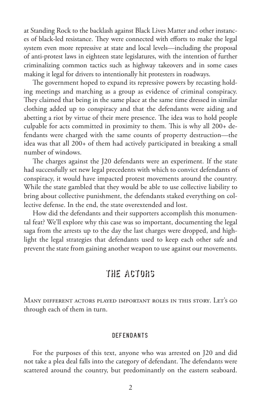 at Standing Rock to the backlash against Black Lives Matter and other instanc- es of black-led resistance. They were connected with efforts to make the legal system even more repressive at state and local levels—including the proposal of anti-protest laws in cighteen state legislatures, with the intention of further criminalizing common tactics such as highway takeovers and in some cases making it legal for drivers to intentionally hit proesters in roadways  The government hoped to expand its repressive powers by recasting hold- ing meetings and marching as a group as evidence of criminal conspiracy: They claimed that being in the same place at the same time dressed in similar dlothing added up to conspiracy and that the defendants were aiding and abetting a riot by virtue of their mere presence. The idea was to hold people culpable for acts committed in proximity to them. This is why all 200+ de- fendants were charged with the same counts of property destruction—the idea was that all 200+ of them had actively participated in breaking a small number of windows.  The charges against the ]20 defendants were an experiment. If the state had successfully set new legal precedents with which to convict defendants of conspiracy, it would have impacted protest movements around the counry: While the state gambled that they would be able to use collective liability to. bring about collective punishment, the defendants staked everything on col- lective defense. In the end, the state overextended and lost  How did the defendants and their supporters accomplish this monumen- tal fear? We’ll explore why this case was so important, documenting the legal saga from the arrests up to the day the last charges were dropped, and high- light the legal strategies that defendants used to keep cach other safe and prevent the state from gaining another weapon to use against our movements.  THE ACTORS  MANY DIFFERENT ACTORS PLAYED IMPORTANT ROLES IN THIS STORY. LET’S Go through each of them in turn.  DEFENDANTS For the purposes of this text, anyone who was arrested on 20 and did not take a plea deal falls into the category of defendant. The defendants were  scattered around the country, but predominanly on the castern scaboard.  2 